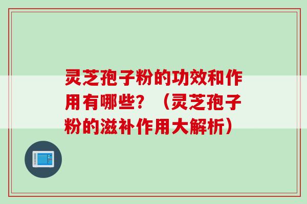 灵芝孢子粉的功效和作用有哪些？（灵芝孢子粉的滋补作用大解析）