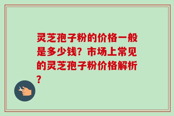 灵芝孢子粉的价格一般是多少钱？市场上常见的灵芝孢子粉价格解析？