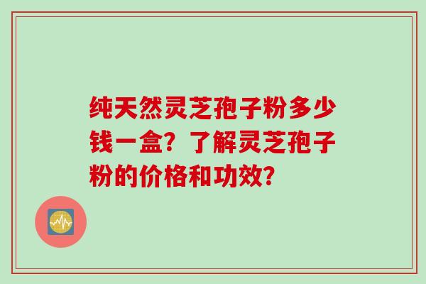 纯天然灵芝孢子粉多少钱一盒？了解灵芝孢子粉的价格和功效？