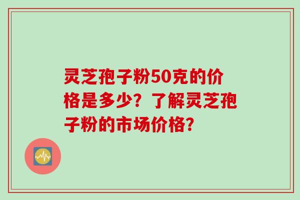 灵芝孢子粉50克的价格是多少？了解灵芝孢子粉的市场价格？