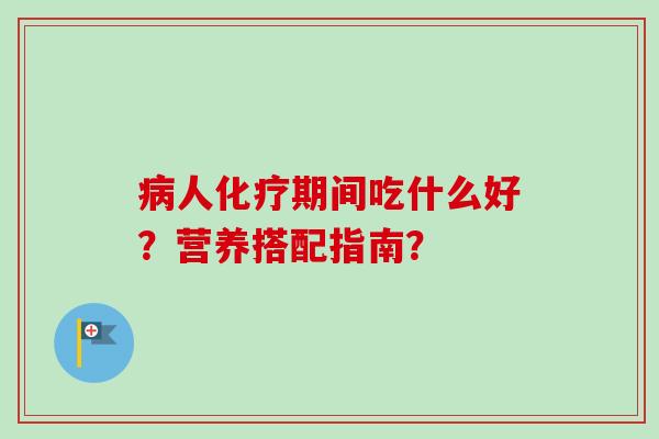 病人化疗期间吃什么好？营养搭配指南？