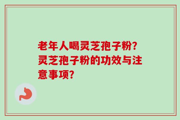 老年人喝灵芝孢子粉？灵芝孢子粉的功效与注意事项？