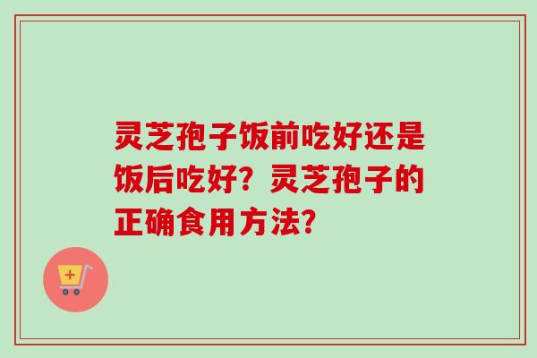 灵芝孢子饭前吃好还是饭后吃好？灵芝孢子的正确食用方法？