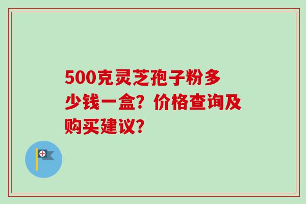 500克灵芝孢子粉多少钱一盒？价格查询及购买建议？