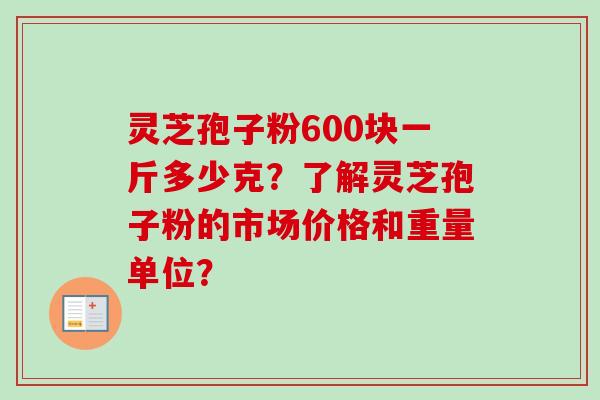 灵芝孢子粉600块一斤多少克？了解灵芝孢子粉的市场价格和重量单位？