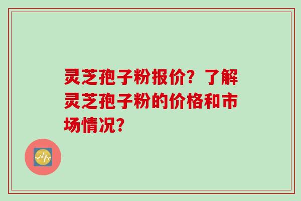灵芝孢子粉报价？了解灵芝孢子粉的价格和市场情况？