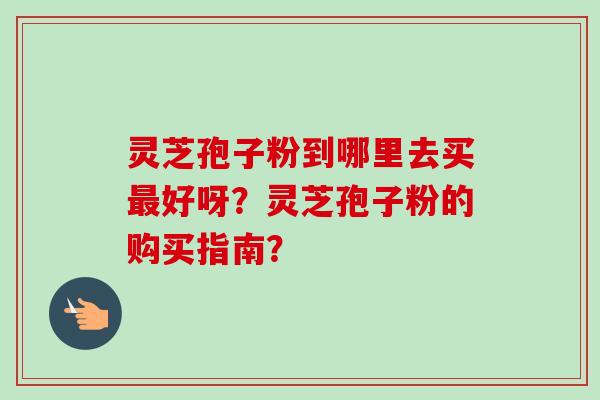 灵芝孢子粉到哪里去买好呀？灵芝孢子粉的购买指南？