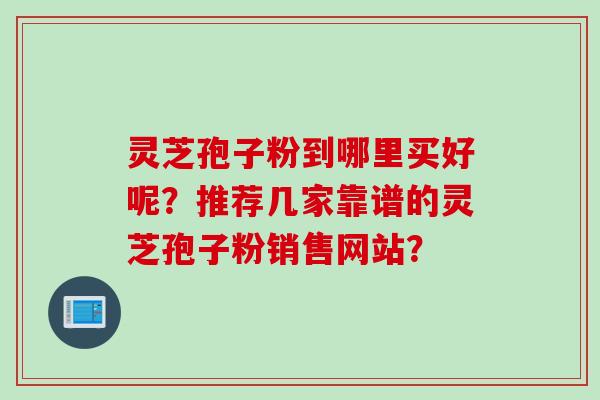 灵芝孢子粉到哪里买好呢？推荐几家靠谱的灵芝孢子粉销售网站？