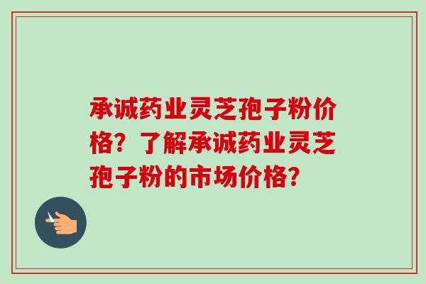 承诚药业灵芝孢子粉价格？了解承诚药业灵芝孢子粉的市场价格？