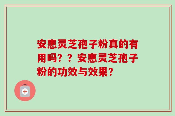 安惠灵芝孢子粉真的有用吗？？安惠灵芝孢子粉的功效与效果？