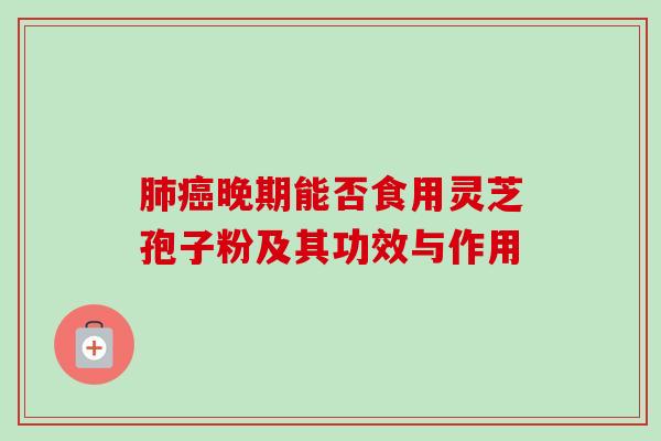 晚期能否食用灵芝孢子粉及其功效与作用