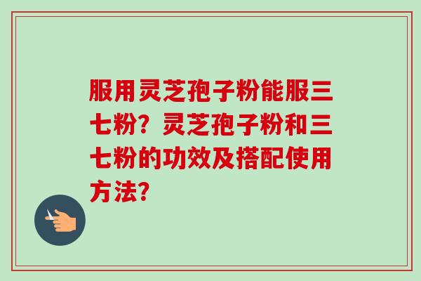 服用灵芝孢子粉能服三七粉？灵芝孢子粉和三七粉的功效及搭配使用方法？