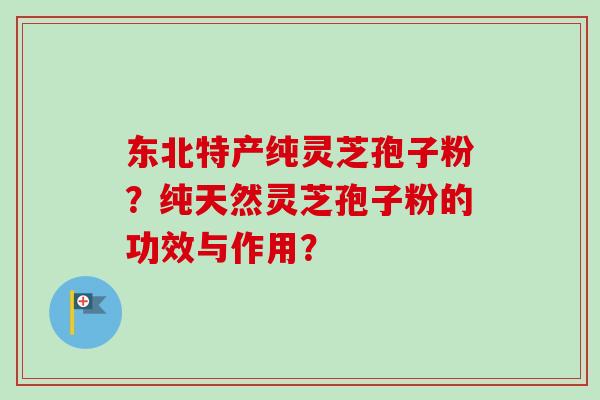 东北特产纯灵芝孢子粉？纯天然灵芝孢子粉的功效与作用？