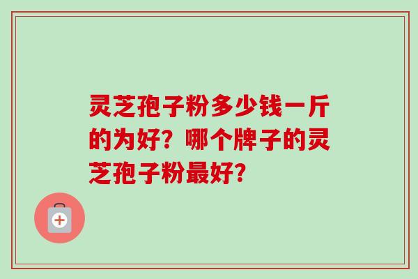 灵芝孢子粉多少钱一斤的为好?哪个牌子的灵芝孢子粉最好?