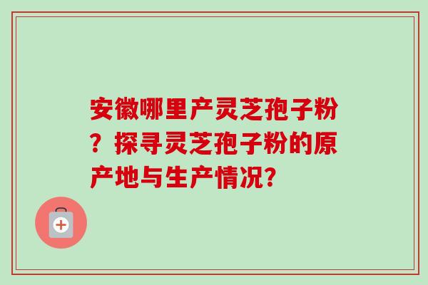 安徽哪里产灵芝孢子粉？探寻灵芝孢子粉的原产地与生产情况？