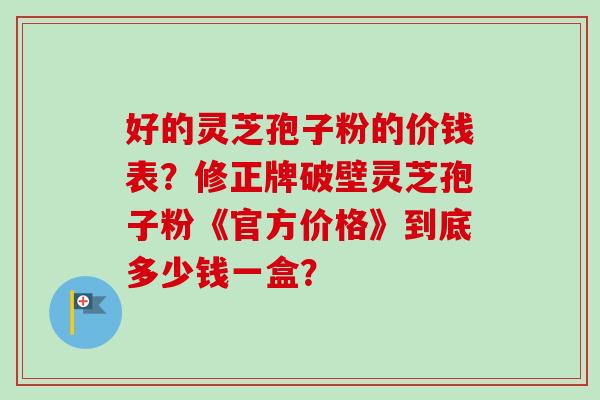 好的灵芝孢子粉的价钱表？修正牌破壁灵芝孢子粉《官方价格》到底多少钱一盒？