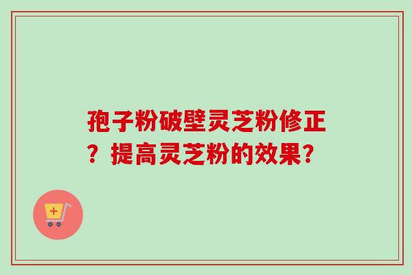 孢子粉破壁灵芝粉修正？提高灵芝粉的效果？