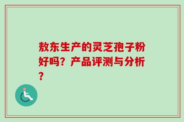 敖东生产的灵芝孢子粉好吗？产品评测与分析？