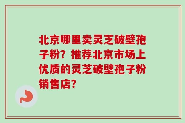 北京哪里卖灵芝破壁孢子粉？推荐北京市场上优质的灵芝破壁孢子粉销售店？