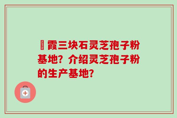 苳霞三块石灵芝孢子粉基地？介绍灵芝孢子粉的生产基地？