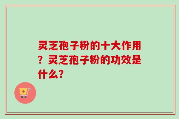 灵芝孢子粉的十大作用？灵芝孢子粉的功效是什么？