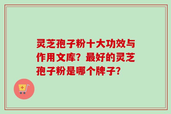 灵芝孢子粉十大功效与作用文库？最好的灵芝孢子粉是哪个牌子？