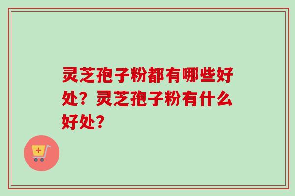 灵芝孢子粉都有哪些好处？灵芝孢子粉有什么好处？