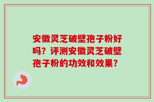 安徽灵芝破壁孢子粉好吗？评测安徽灵芝破壁孢子粉的功效和效果？
