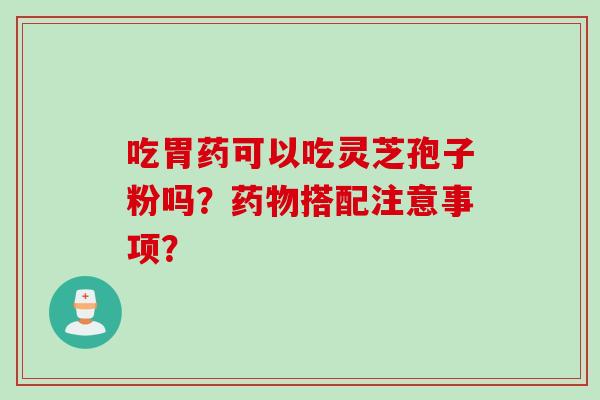 吃胃药可以吃灵芝孢子粉吗？搭配注意事项？