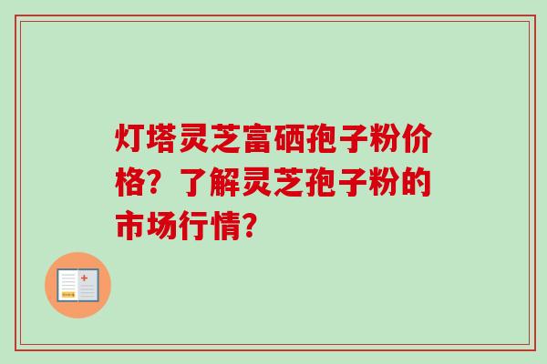 灯塔灵芝富硒孢子粉价格？了解灵芝孢子粉的市场行情？