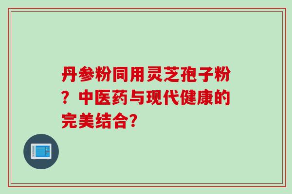 丹参粉同用灵芝孢子粉？中医药与现代健康的完美结合？