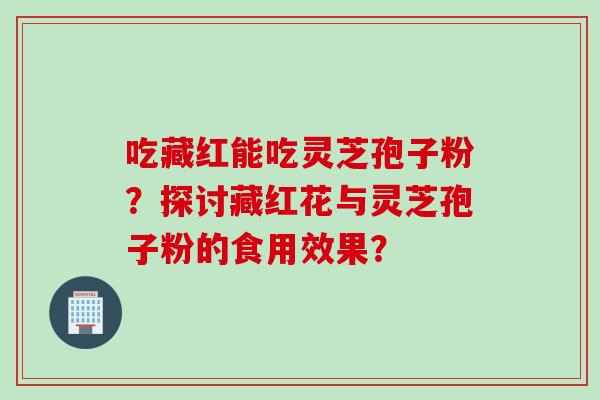 吃藏红能吃灵芝孢子粉？探讨藏红花与灵芝孢子粉的食用效果？