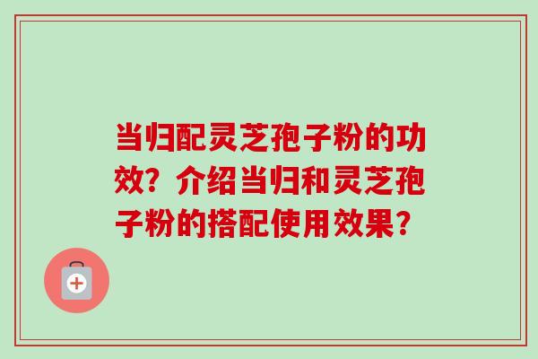 当归配灵芝孢子粉的功效？介绍当归和灵芝孢子粉的搭配使用效果？