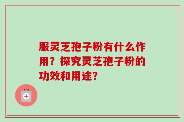 服灵芝孢子粉有什么作用？探究灵芝孢子粉的功效和用途？