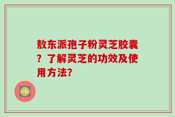 敖东派孢子粉灵芝胶囊？了解灵芝的功效及使用方法？