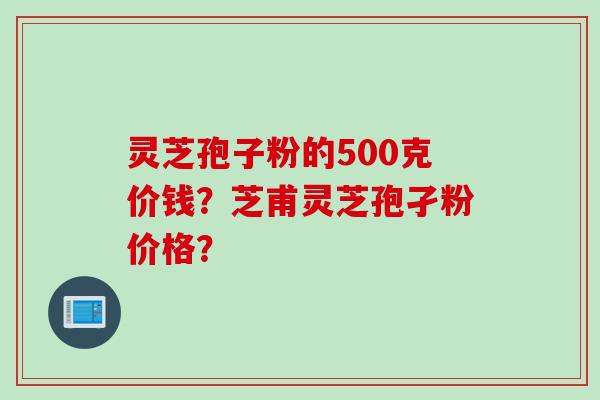 灵芝孢子粉的500克价钱？芝甫灵芝孢孑粉价格？