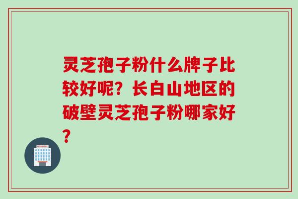 灵芝孢子粉什么牌子比较好呢？长白山地区的破壁灵芝孢子粉哪家好？