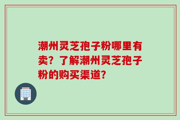 潮州灵芝孢子粉哪里有卖？了解潮州灵芝孢子粉的购买渠道？