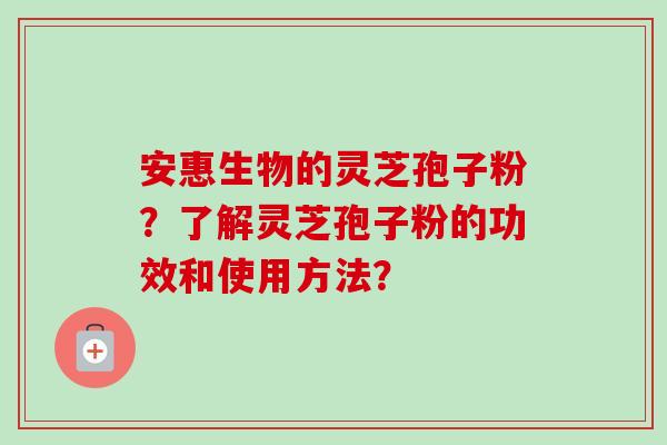 安惠生物的灵芝孢子粉？了解灵芝孢子粉的功效和使用方法？