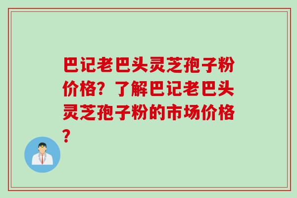 巴记老巴头灵芝孢子粉价格？了解巴记老巴头灵芝孢子粉的市场价格？