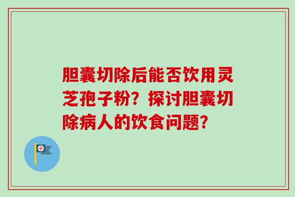胆囊切除后能否饮用灵芝孢子粉？探讨胆囊切除病人的饮食问题？