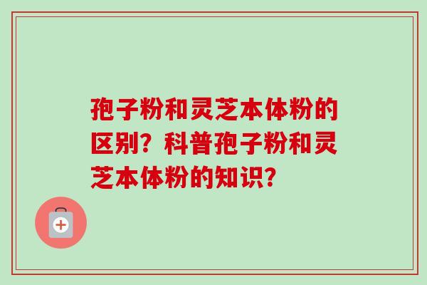 孢子粉和灵芝本体粉的区别？科普孢子粉和灵芝本体粉的知识？