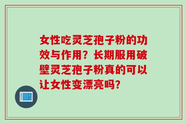 女性吃灵芝孢子粉的功效与作用？长期服用破壁灵芝孢子粉真的可以让女性变漂亮吗？