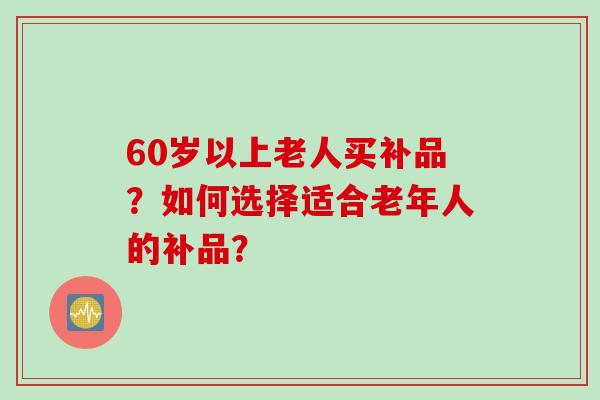 60岁以上老人买补品？如何选择适合老年人的补品？