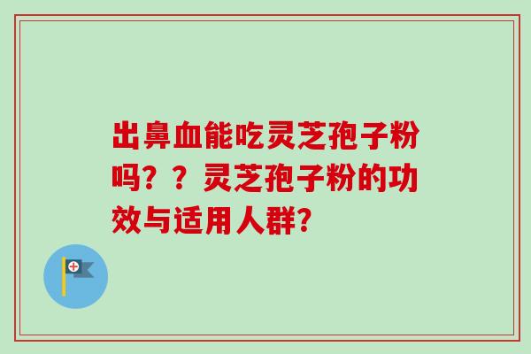 出鼻血能吃灵芝孢子粉吗??灵芝孢子粉的功效与适用人群?