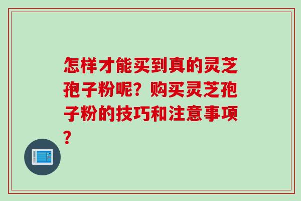 怎样才能买到真的灵芝孢子粉呢？购买灵芝孢子粉的技巧和注意事项？