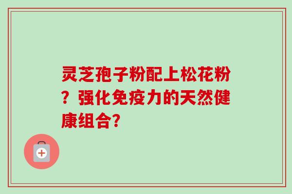 灵芝孢子粉配上松花粉？强化免疫力的天然健康组合？