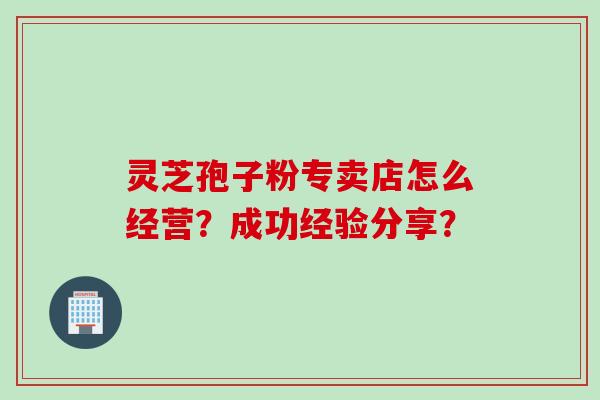 灵芝孢子粉专卖店怎么经营？成功经验分享？