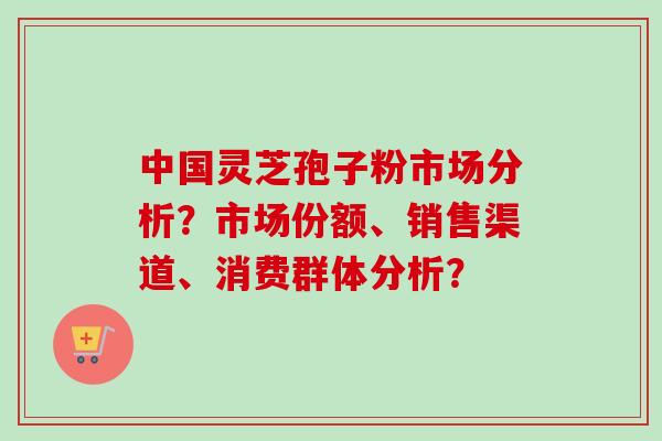 中国灵芝孢子粉市场分析？市场份额、销售渠道、消费群体分析？