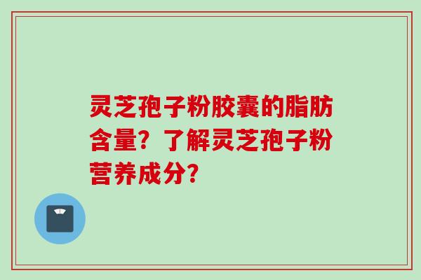 灵芝孢子粉胶囊的脂肪含量？了解灵芝孢子粉营养成分？
